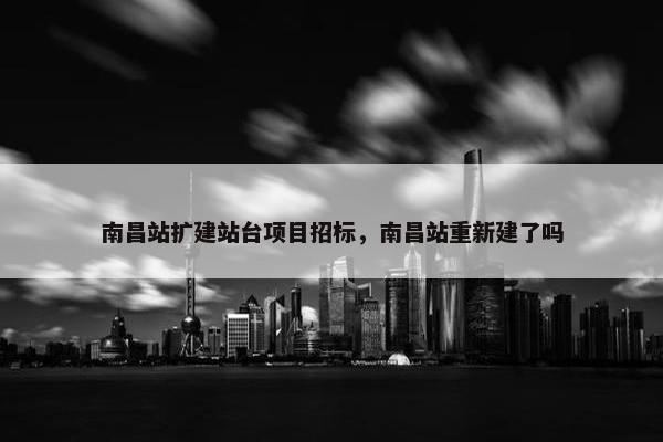 南昌站扩建站台项目招标，南昌站重新建了吗