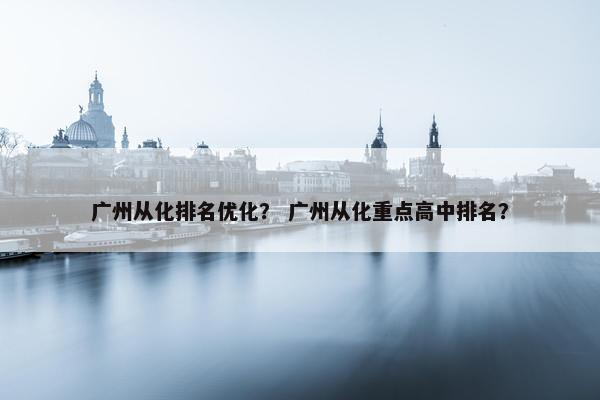 广州从化排名优化？ 广州从化重点高中排名？