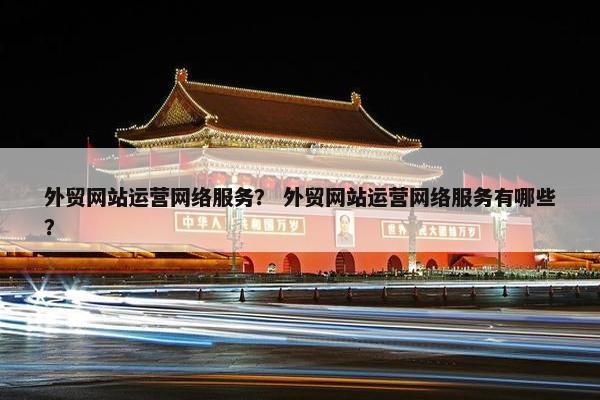 外贸网站运营网络服务？ 外贸网站运营网络服务有哪些？