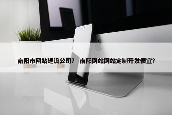 南阳市网站建设公司？ 南阳网站网站定制开发便宜？