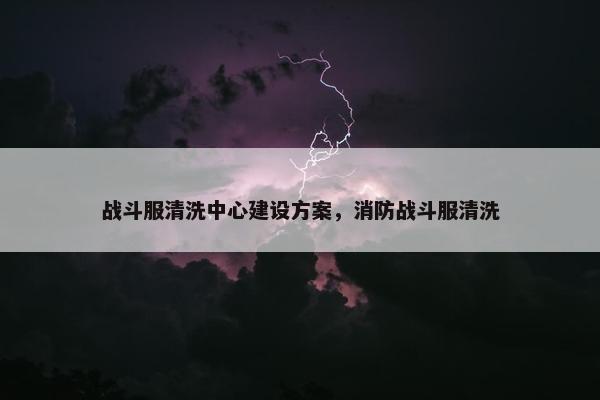 战斗服清洗中心建设方案，消防战斗服清洗