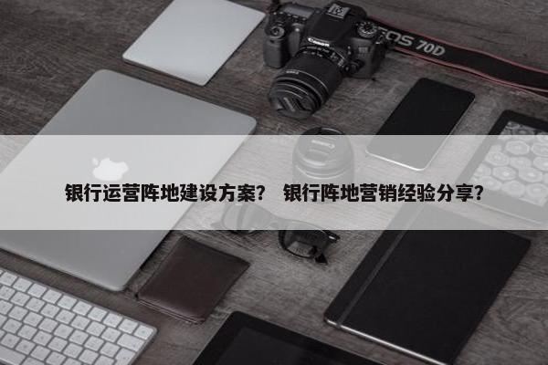 银行运营阵地建设方案？ 银行阵地营销经验分享？