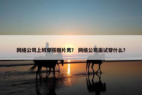 网络公司上班穿搭图片男？ 网络公司面试穿什么？