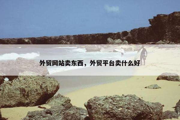 外贸网站卖东西，外贸平台卖什么好