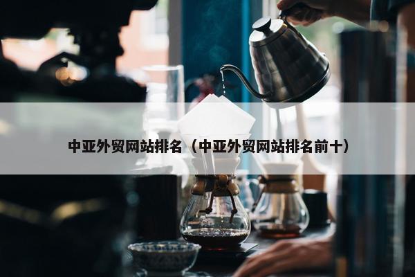 中亚外贸网站排名（中亚外贸网站排名前十）
