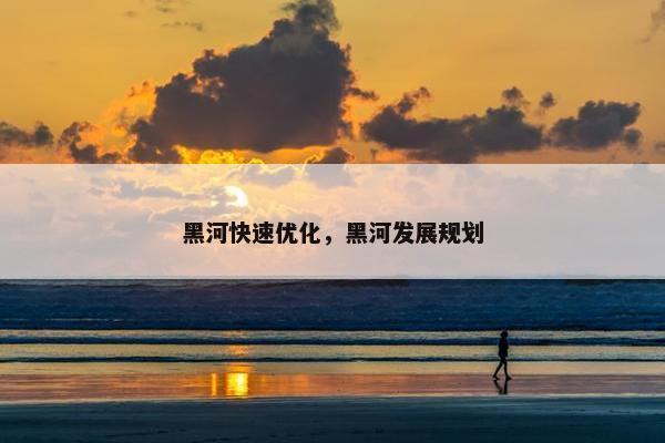 黑河快速优化，黑河发展规划