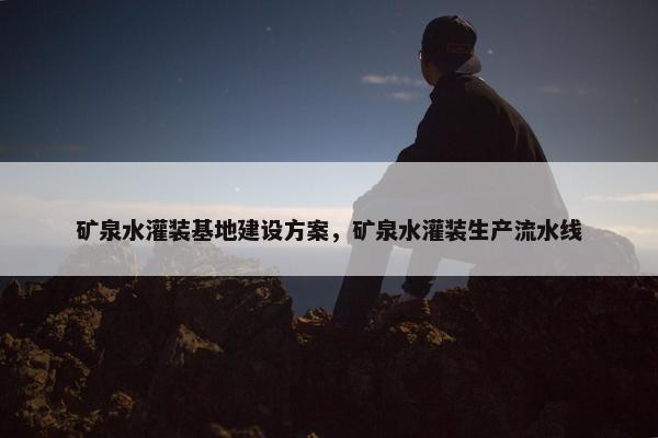 矿泉水灌装基地建设方案，矿泉水灌装生产流水线