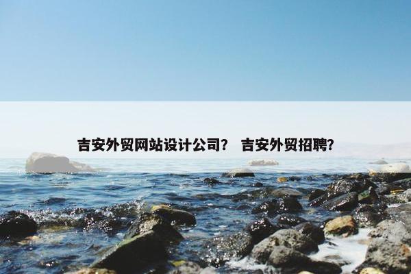 吉安外贸网站设计公司？ 吉安外贸招聘？