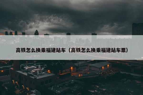 高铁怎么换乘福建站车（高铁怎么换乘福建站车票）
