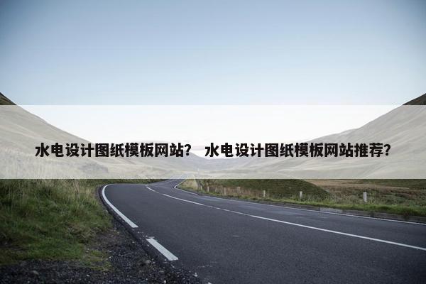 水电设计图纸模板网站？ 水电设计图纸模板网站推荐？