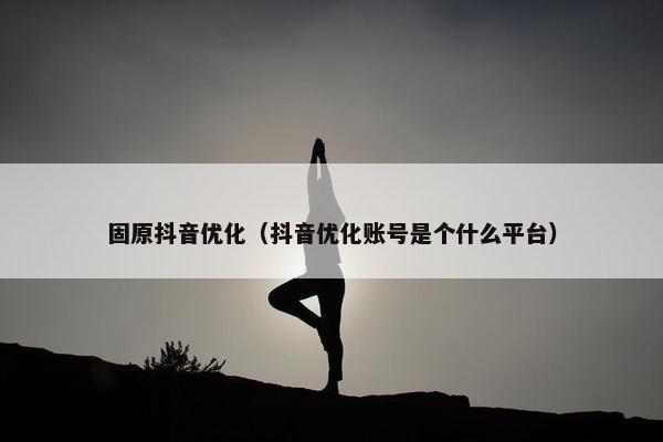 固原抖音优化（抖音优化账号是个什么平台）