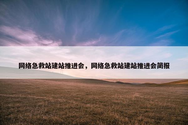 网络急救站建站推进会，网络急救站建站推进会简报