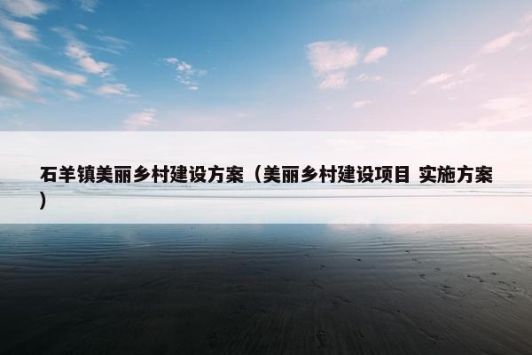石羊镇美丽乡村建设方案（美丽乡村建设项目 实施方案）
