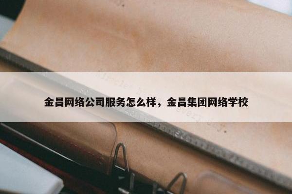 金昌网络公司服务怎么样，金昌集团网络学校
