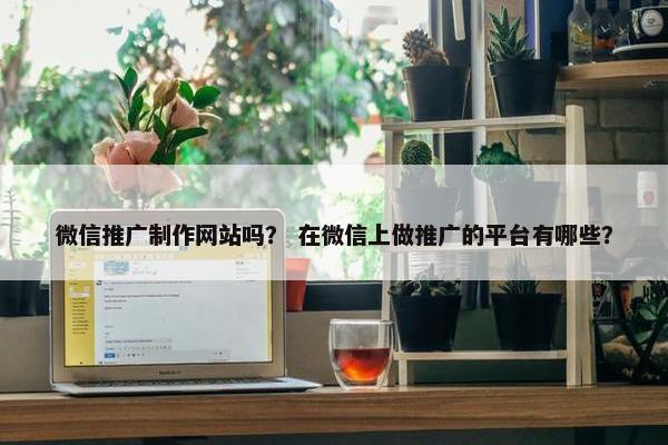微信推广制作网站吗？ 在微信上做推广的平台有哪些？