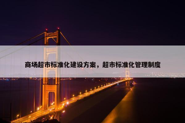 商场超市标准化建设方案，超市标准化管理制度
