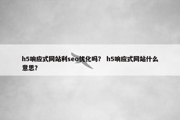 h5响应式网站利seo优化吗？ h5响应式网站什么意思？