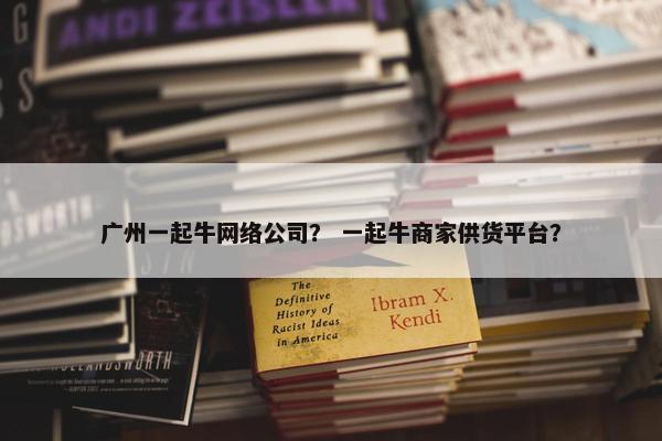 广州一起牛网络公司？ 一起牛商家供货平台？