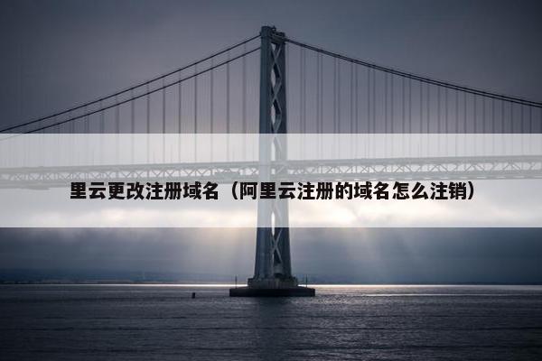 里云更改注册域名（阿里云注册的域名怎么注销）