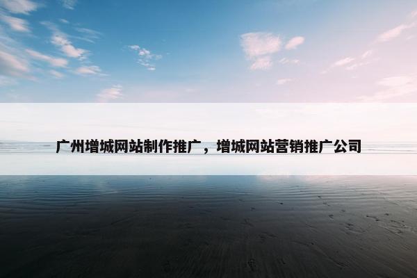 广州增城网站制作推广，增城网站营销推广公司