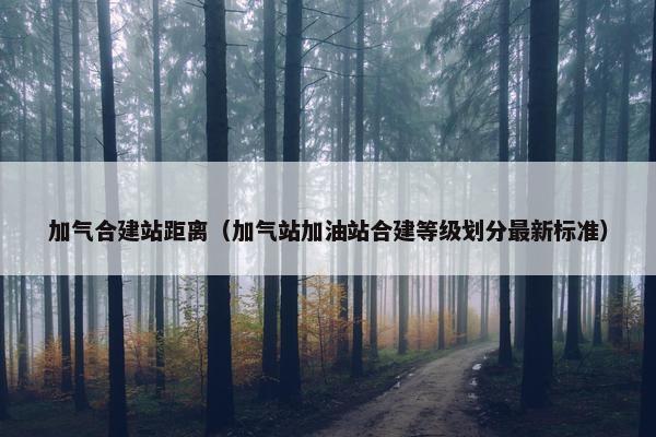加气合建站距离（加气站加油站合建等级划分最新标准）