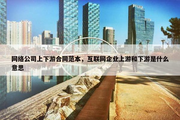 网络公司上下游合同范本，互联网企业上游和下游是什么意思