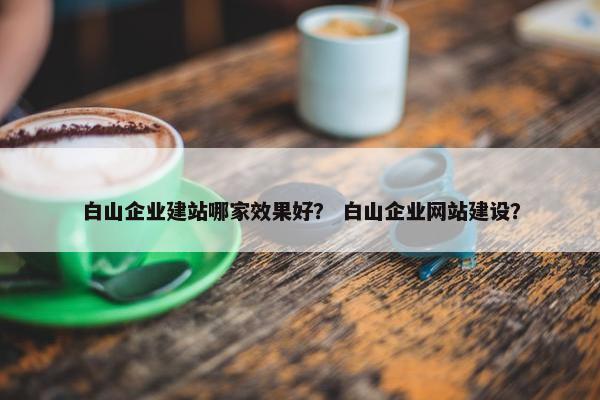 白山企业建站哪家效果好？ 白山企业网站建设？
