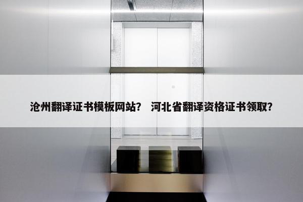沧州翻译证书模板网站？ 河北省翻译资格证书领取？