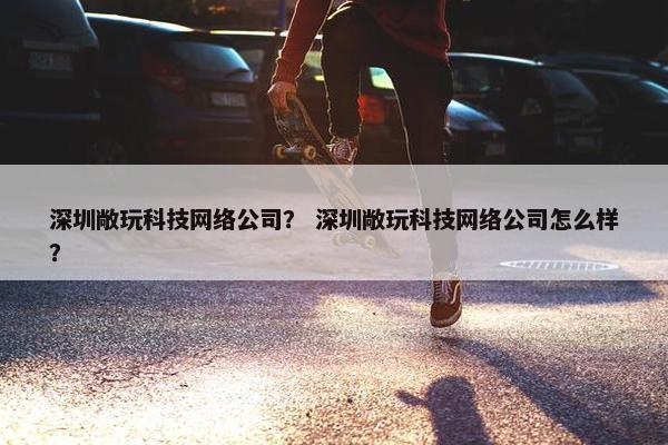 深圳敞玩科技网络公司？ 深圳敞玩科技网络公司怎么样？