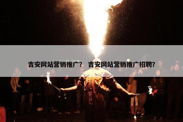 吉安网站营销推广？ 吉安网站营销推广招聘？
