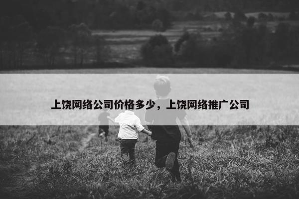 上饶网络公司价格多少，上饶网络推广公司