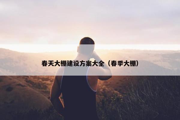 春天大棚建设方案大全（春季大棚）
