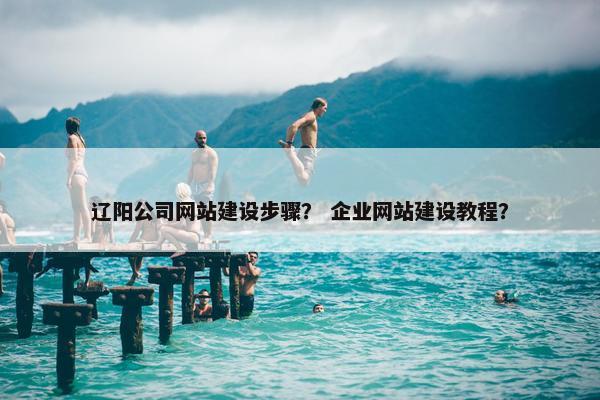 辽阳公司网站建设步骤？ 企业网站建设教程？