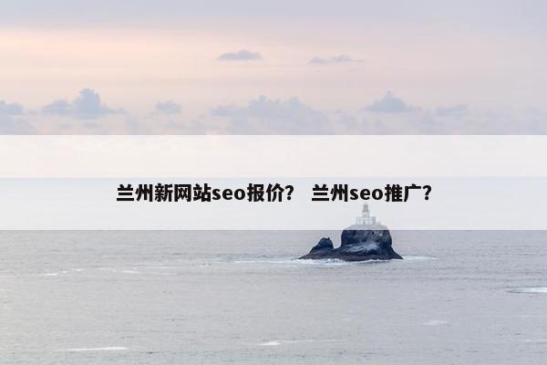 兰州新网站seo报价？ 兰州seo推广？