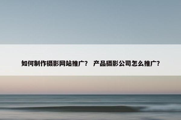 如何制作摄影网站推广？ 产品摄影公司怎么推广？