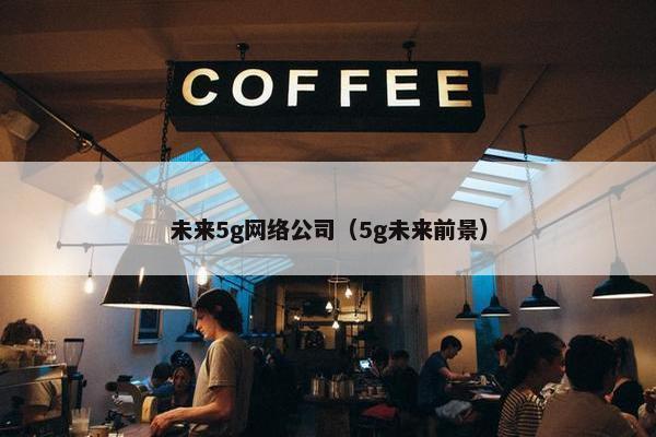 未来5g网络公司（5g未来前景）