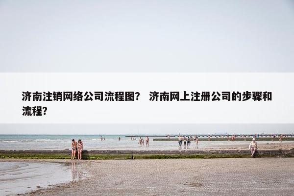 济南注销网络公司流程图？ 济南网上注册公司的步骤和流程？