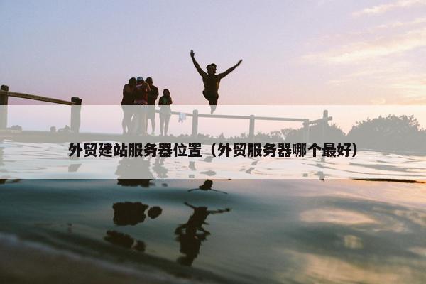 外贸建站服务器位置（外贸服务器哪个最好）