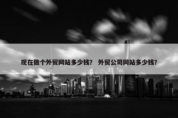 现在做个外贸网站多少钱？ 外贸公司网站多少钱？