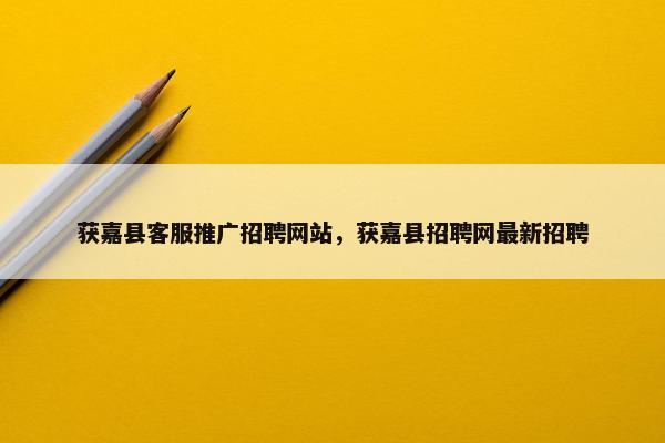 获嘉县客服推广招聘网站，获嘉县招聘网最新招聘