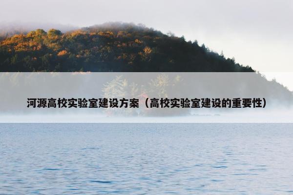 河源高校实验室建设方案（高校实验室建设的重要性）