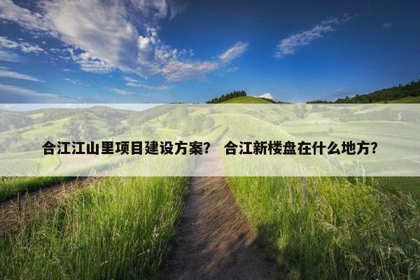合江江山里项目建设方案？ 合江新楼盘在什么地方？