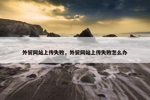 外贸网站上传失败，外贸网站上传失败怎么办