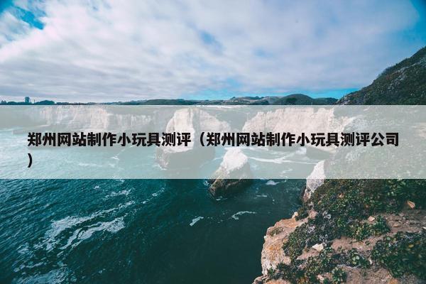 郑州网站制作小玩具测评（郑州网站制作小玩具测评公司）