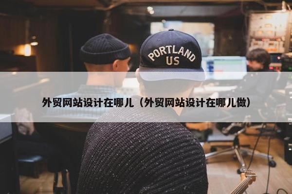 外贸网站设计在哪儿（外贸网站设计在哪儿做）