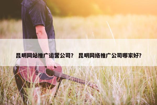 昆明网站推广运营公司？ 昆明网络推广公司哪家好？
