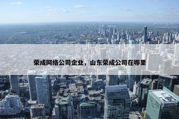 荣成网络公司企业，山东荣成公司在哪里