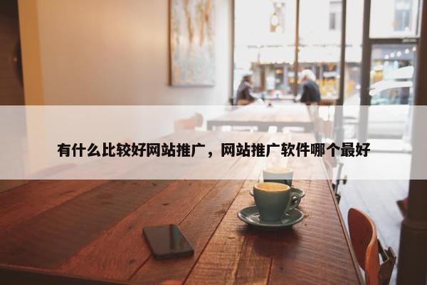 有什么比较好网站推广，网站推广软件哪个最好
