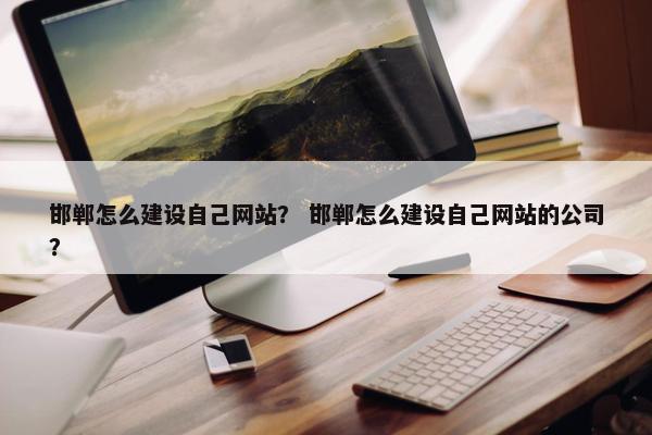 邯郸怎么建设自己网站？ 邯郸怎么建设自己网站的公司？
