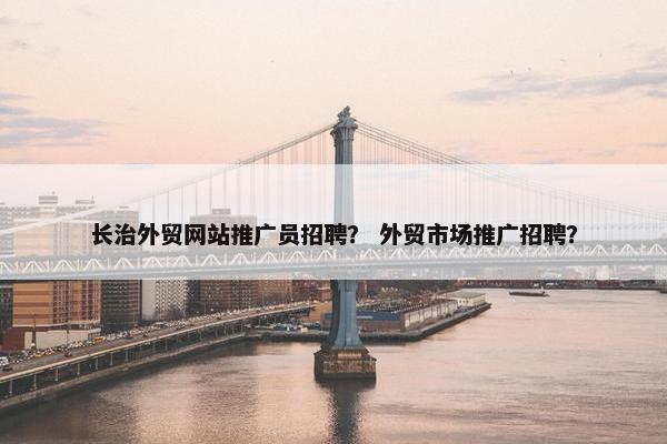 长治外贸网站推广员招聘？ 外贸市场推广招聘？